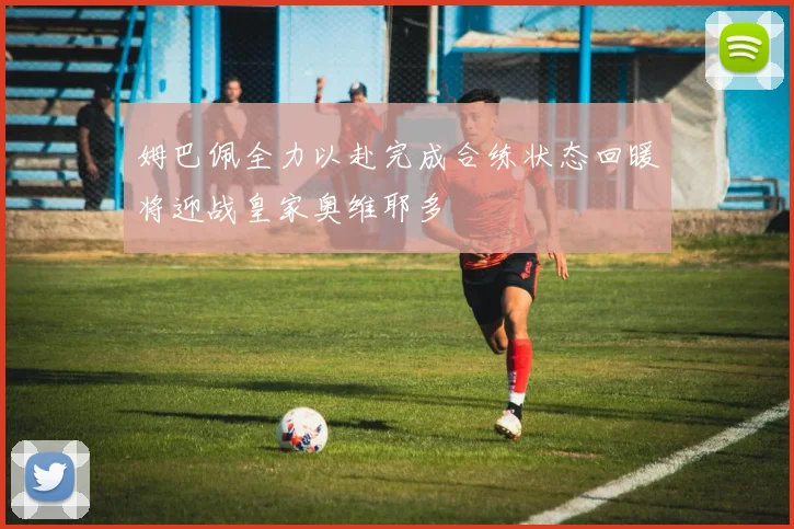 姆巴佩全力以赴完成合练状态回暖将迎战皇家奥维耶多