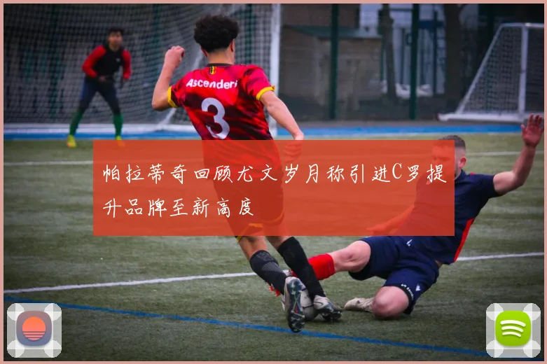 帕拉蒂奇回顾尤文岁月称引进C罗提升品牌至新高度