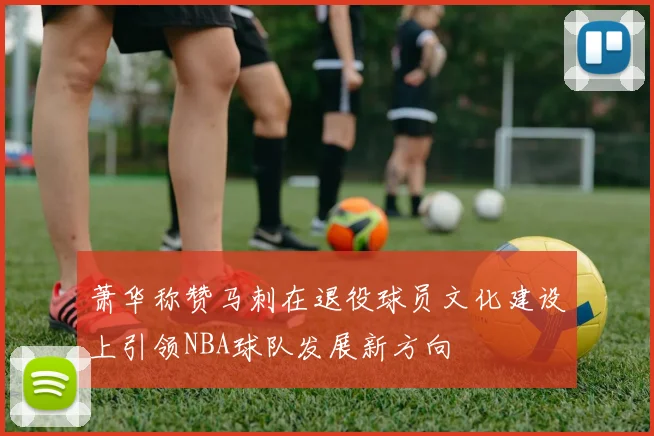 萧华称赞马刺在退役球员文化建设上引领NBA球队发展新方向