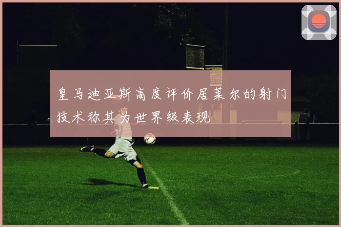 皇马迪亚斯高度评价居莱尔的射门技术称其为世界级表现