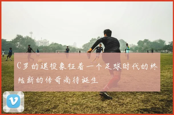 C罗的退役象征着一个足球时代的终结新的传奇尚待诞生