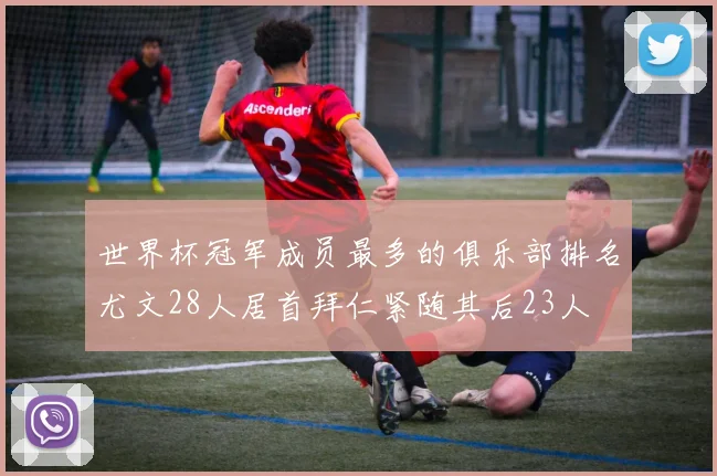世界杯冠军成员最多的俱乐部排名尤文28人居首拜仁紧随其后23人