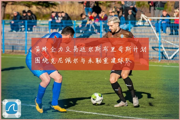 黄蜂全力交易迈尔斯布里奇斯计划围绕克尼佩尔与米勒重建球队