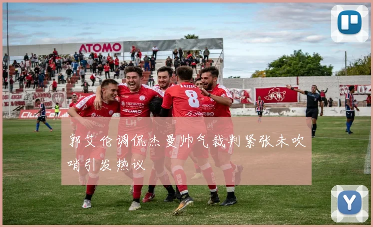 郭艾伦调侃杰曼帅气裁判紧张未吹哨引发热议
