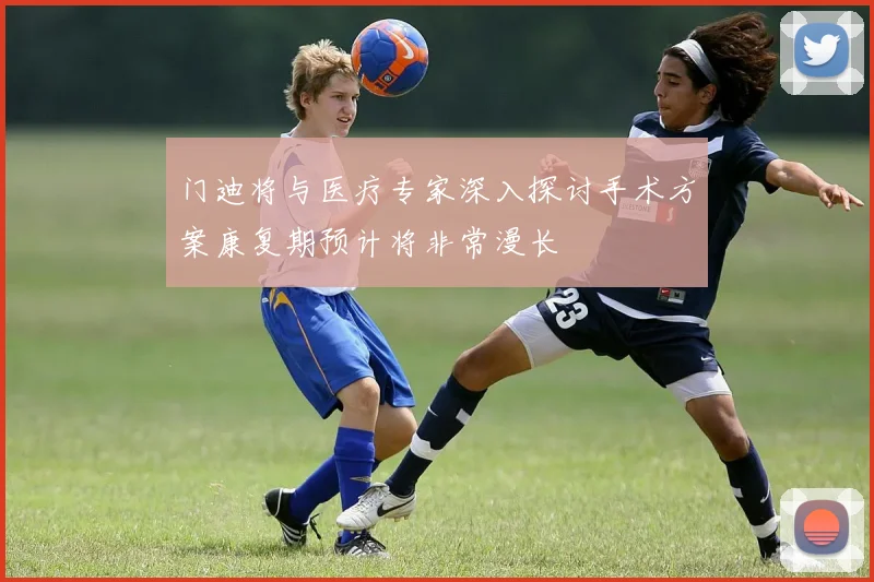 门迪将与医疗专家深入探讨手术方案康复期预计将非常漫长