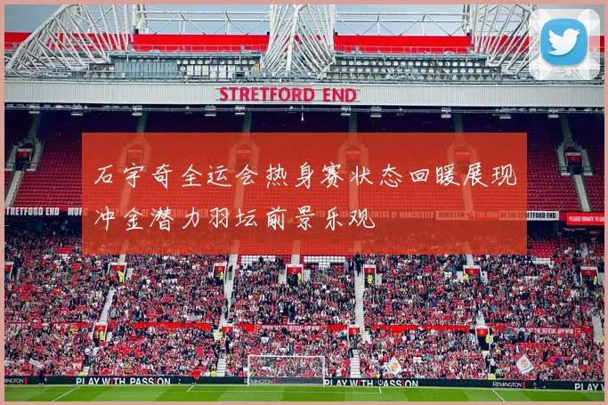 石宇奇全运会热身赛状态回暖展现冲金潜力羽坛前景乐观