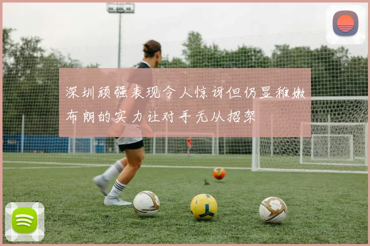 深圳顽强表现令人惊讶但仍显稚嫩布朗的实力让对手无从招架