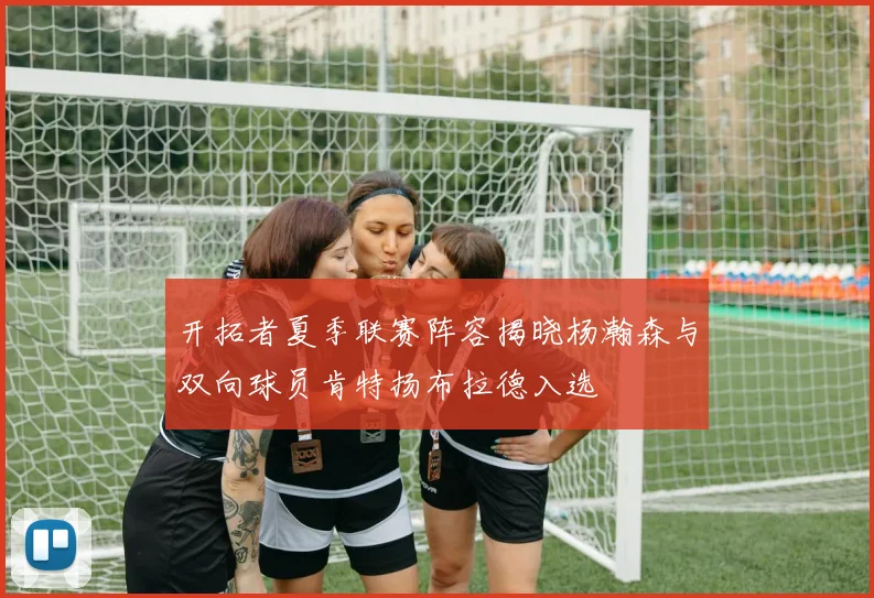 开拓者夏季联赛阵容揭晓杨瀚森与双向球员肯特扬布拉德入选