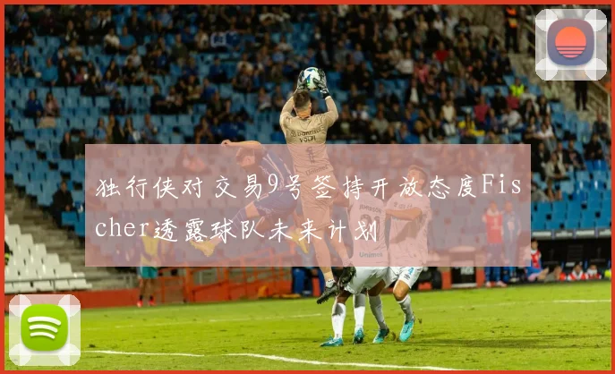 独行侠对交易9号签持开放态度Fischer透露球队未来计划