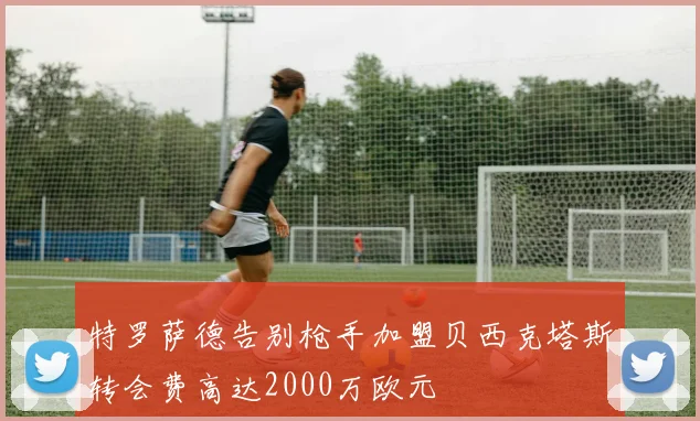 特罗萨德告别枪手加盟贝西克塔斯转会费高达2000万欧元