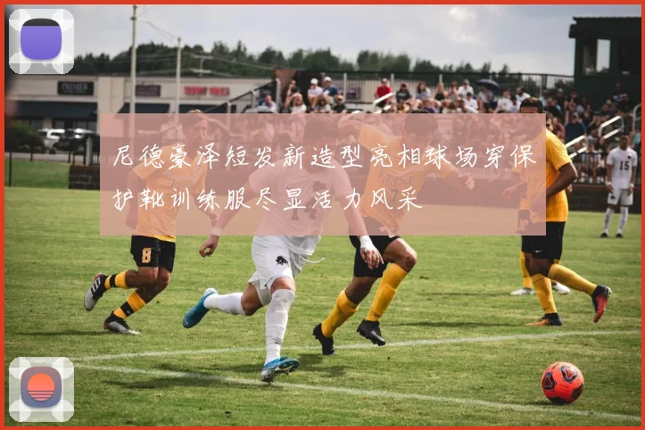 尼德豪泽短发新造型亮相球场穿保护靴训练服尽显活力风采