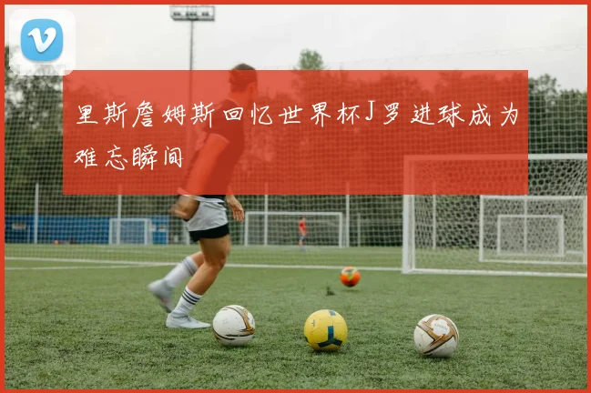 里斯詹姆斯回忆世界杯J罗进球成为难忘瞬间