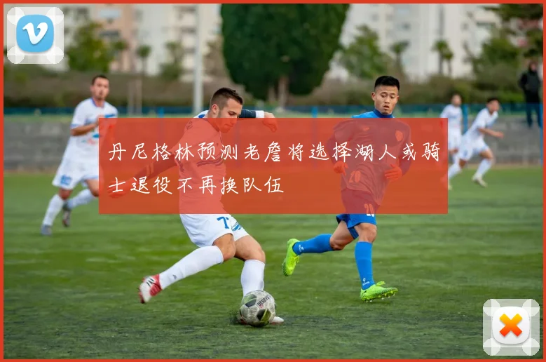 丹尼格林预测老詹将选择湖人或骑士退役不再换队伍