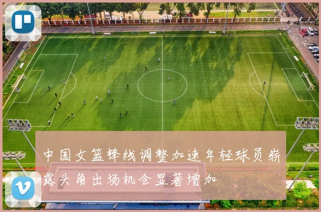 中国女篮锋线调整加速年轻球员崭露头角出场机会显著增加