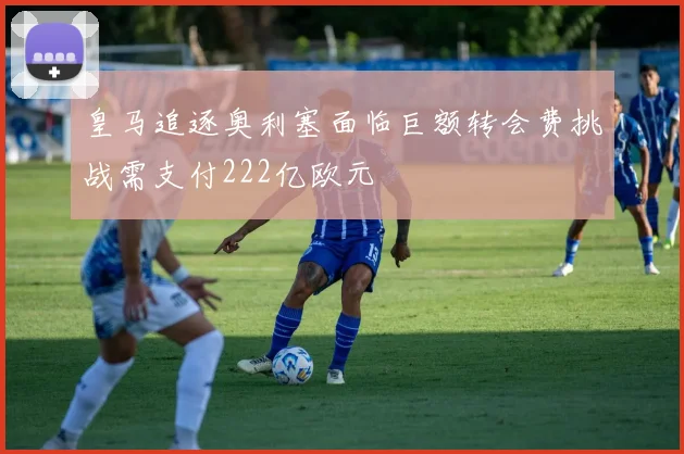 皇马追逐奥利塞面临巨额转会费挑战需支付222亿欧元