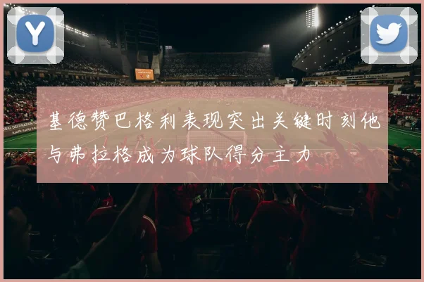 基德赞巴格利表现突出关键时刻他与弗拉格成为球队得分主力