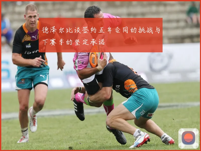 德泽尔比谈签约五年合同的挑战与下赛季的坚定承诺