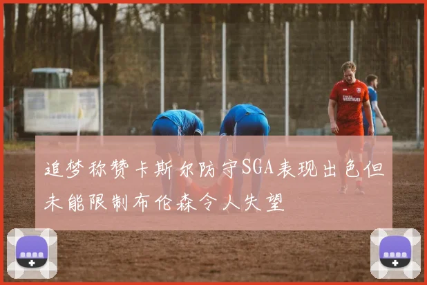 追梦称赞卡斯尔防守SGA表现出色但未能限制布伦森令人失望