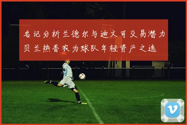 名记分析兰德尔与迪文可交易潜力贝兰热香农为球队年轻资产之选