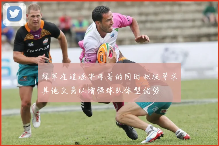 绿军在追逐字母哥的同时积极寻求其他交易以增强球队体型优势
