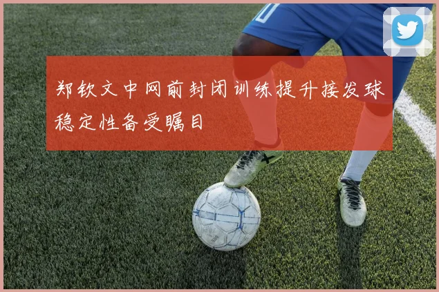 郑钦文中网前封闭训练提升接发球稳定性备受瞩目
