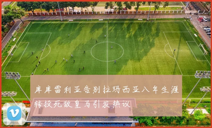 库库雷利亚告别拉玛西亚八年生涯转投死敌皇马引发热议