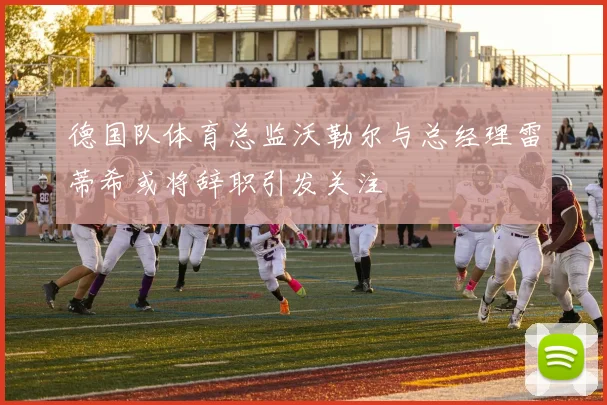 德国队体育总监沃勒尔与总经理雷蒂希或将辞职引发关注
