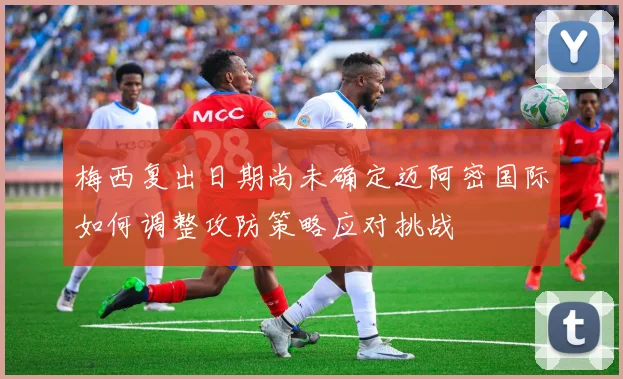 梅西复出日期尚未确定迈阿密国际如何调整攻防策略应对挑战