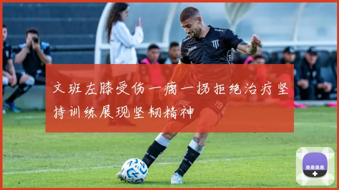 文班左膝受伤一瘸一拐拒绝治疗坚持训练展现坚韧精神