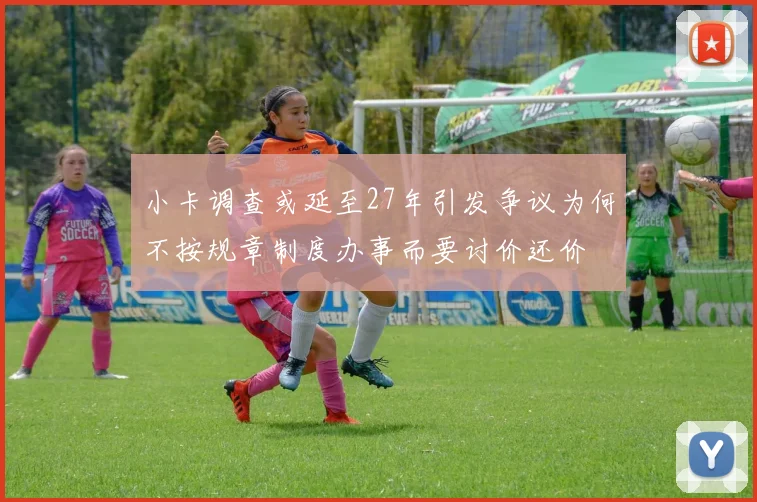 小卡调查或延至27年引发争议为何不按规章制度办事而要讨价还价