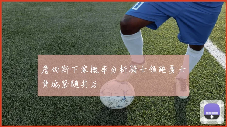 詹姆斯下家概率分析骑士领跑勇士费城紧随其后