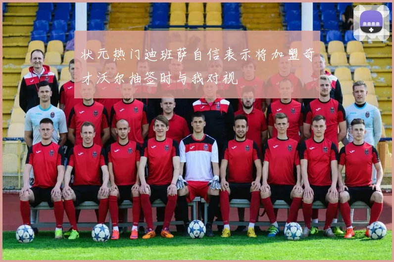 状元热门迪班萨自信表示将加盟奇才沃尔抽签时与我对视
