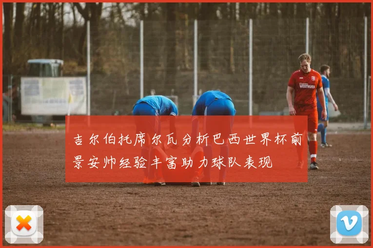 吉尔伯托席尔瓦分析巴西世界杯前景安帅经验丰富助力球队表现