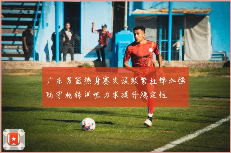广东男篮热身赛失误频繁杜锋加强防守轮转训练力求提升稳定性