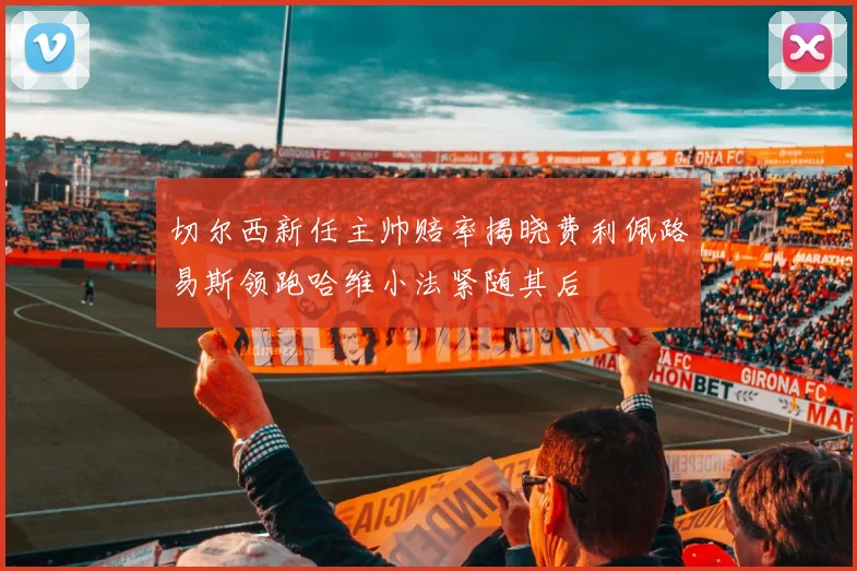 切尔西新任主帅赔率揭晓费利佩路易斯领跑哈维小法紧随其后
